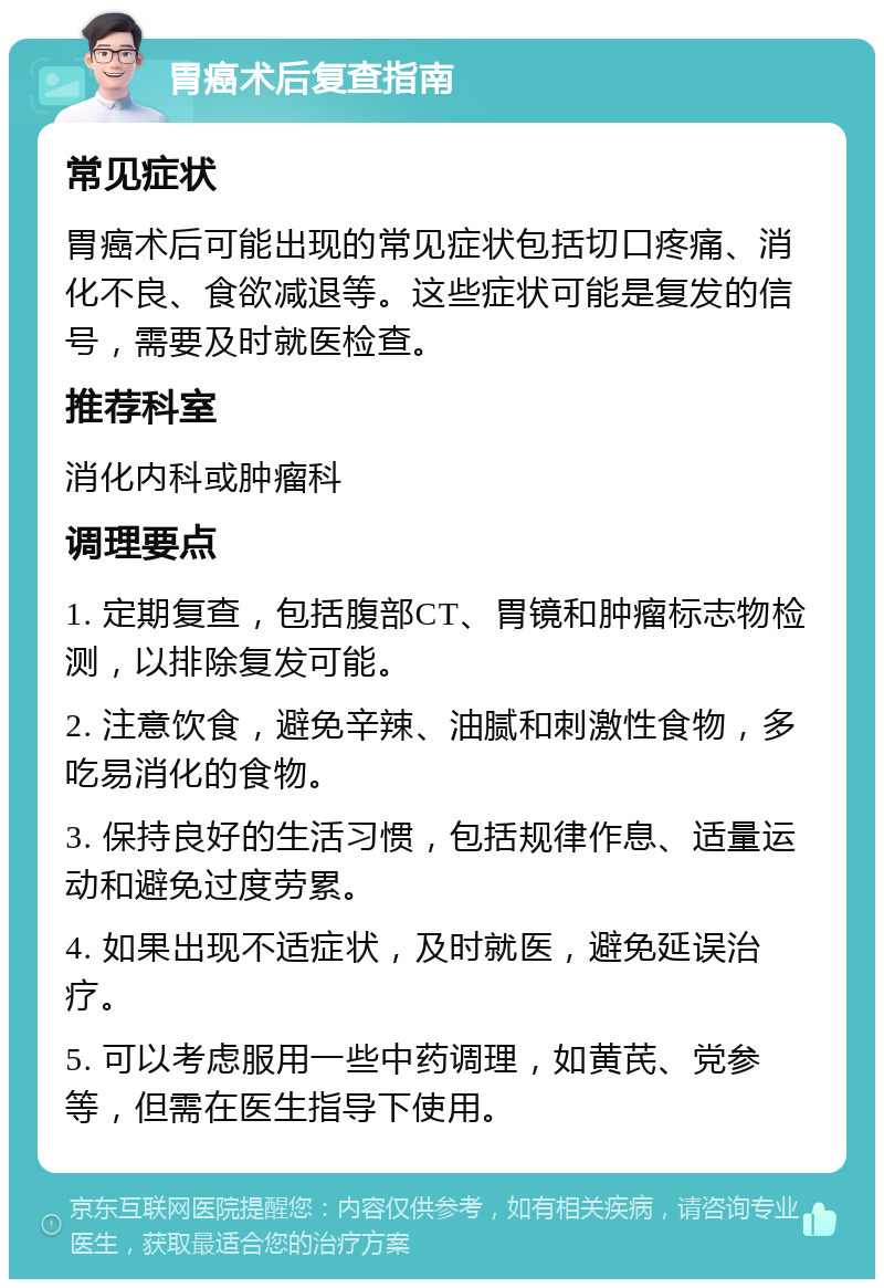 胃癌术后复查指南 常见症状 胃癌术后可能出现的常见症状包括切口疼痛、消化不良、食欲减退等。这些症状可能是复发的信号，需要及时就医检查。 推荐科室 消化内科或肿瘤科 调理要点 1. 定期复查，包括腹部CT、胃镜和肿瘤标志物检测，以排除复发可能。 2. 注意饮食，避免辛辣、油腻和刺激性食物，多吃易消化的食物。 3. 保持良好的生活习惯，包括规律作息、适量运动和避免过度劳累。 4. 如果出现不适症状，及时就医，避免延误治疗。 5. 可以考虑服用一些中药调理，如黄芪、党参等，但需在医生指导下使用。