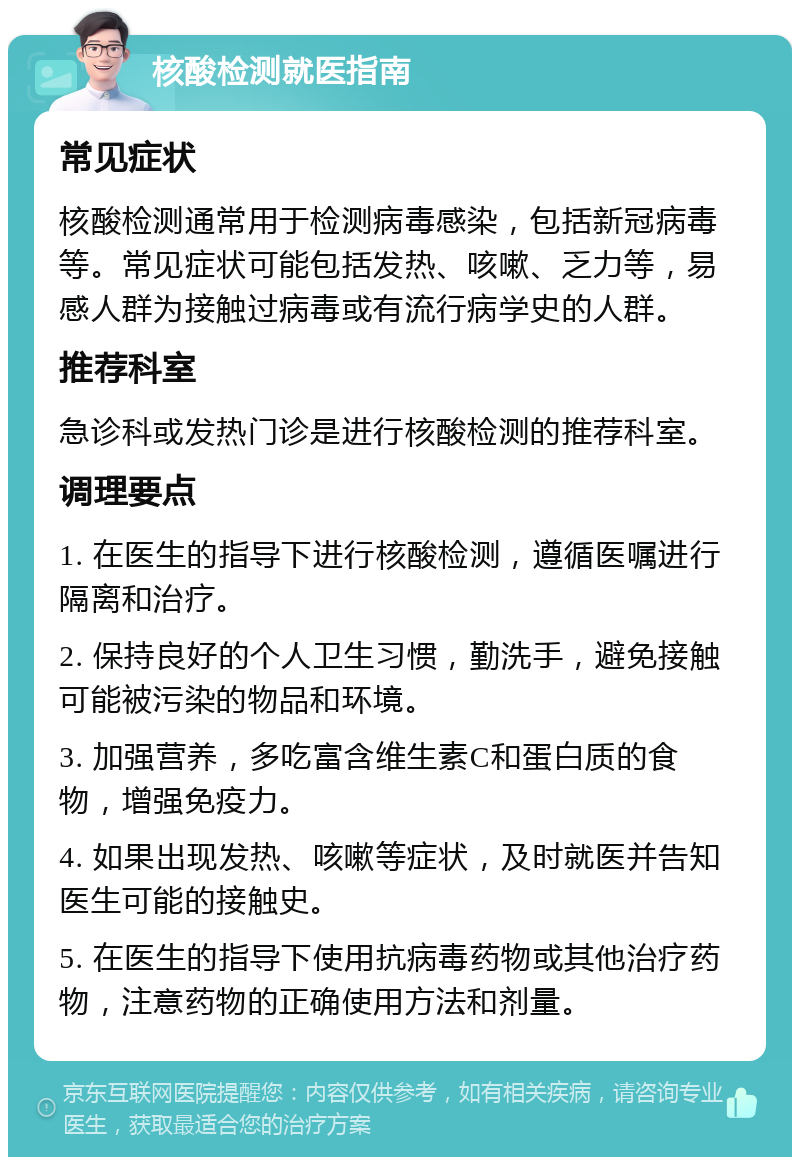 核酸检测就医指南 常见症状 核酸检测通常用于检测病毒感染，包括新冠病毒等。常见症状可能包括发热、咳嗽、乏力等，易感人群为接触过病毒或有流行病学史的人群。 推荐科室 急诊科或发热门诊是进行核酸检测的推荐科室。 调理要点 1. 在医生的指导下进行核酸检测，遵循医嘱进行隔离和治疗。 2. 保持良好的个人卫生习惯，勤洗手，避免接触可能被污染的物品和环境。 3. 加强营养，多吃富含维生素C和蛋白质的食物，增强免疫力。 4. 如果出现发热、咳嗽等症状，及时就医并告知医生可能的接触史。 5. 在医生的指导下使用抗病毒药物或其他治疗药物，注意药物的正确使用方法和剂量。