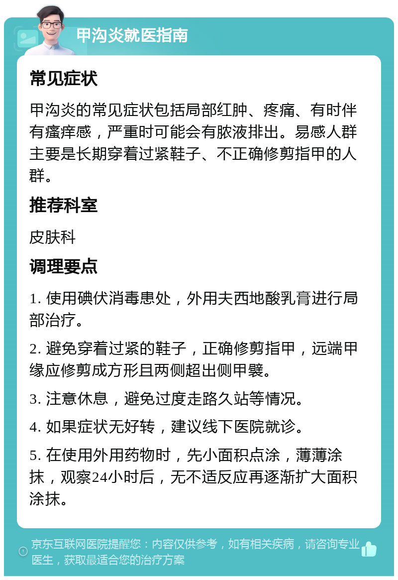 甲沟炎就医指南 常见症状 甲沟炎的常见症状包括局部红肿、疼痛、有时伴有瘙痒感，严重时可能会有脓液排出。易感人群主要是长期穿着过紧鞋子、不正确修剪指甲的人群。 推荐科室 皮肤科 调理要点 1. 使用碘伏消毒患处，外用夫西地酸乳膏进行局部治疗。 2. 避免穿着过紧的鞋子，正确修剪指甲，远端甲缘应修剪成方形且两侧超出侧甲襞。 3. 注意休息，避免过度走路久站等情况。 4. 如果症状无好转，建议线下医院就诊。 5. 在使用外用药物时，先小面积点涂，薄薄涂抹，观察24小时后，无不适反应再逐渐扩大面积涂抹。