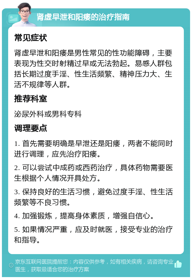 肾虚早泄和阳痿的治疗指南 常见症状 肾虚早泄和阳痿是男性常见的性功能障碍，主要表现为性交时射精过早或无法勃起。易感人群包括长期过度手淫、性生活频繁、精神压力大、生活不规律等人群。 推荐科室 泌尿外科或男科专科 调理要点 1. 首先需要明确是早泄还是阳痿，两者不能同时进行调理，应先治疗阳痿。 2. 可以尝试中成药或西药治疗，具体药物需要医生根据个人情况开具处方。 3. 保持良好的生活习惯，避免过度手淫、性生活频繁等不良习惯。 4. 加强锻炼，提高身体素质，增强自信心。 5. 如果情况严重，应及时就医，接受专业的治疗和指导。