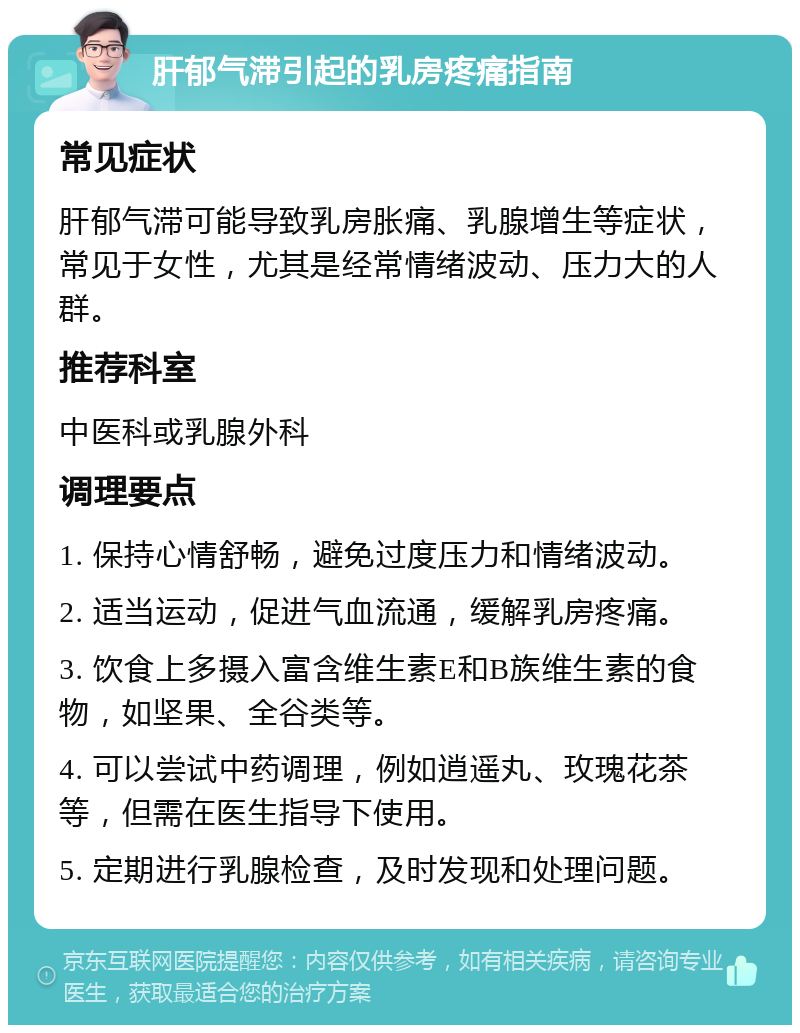 肝郁气滞引起的乳房疼痛指南 常见症状 肝郁气滞可能导致乳房胀痛、乳腺增生等症状，常见于女性，尤其是经常情绪波动、压力大的人群。 推荐科室 中医科或乳腺外科 调理要点 1. 保持心情舒畅，避免过度压力和情绪波动。 2. 适当运动，促进气血流通，缓解乳房疼痛。 3. 饮食上多摄入富含维生素E和B族维生素的食物，如坚果、全谷类等。 4. 可以尝试中药调理，例如逍遥丸、玫瑰花茶等，但需在医生指导下使用。 5. 定期进行乳腺检查，及时发现和处理问题。