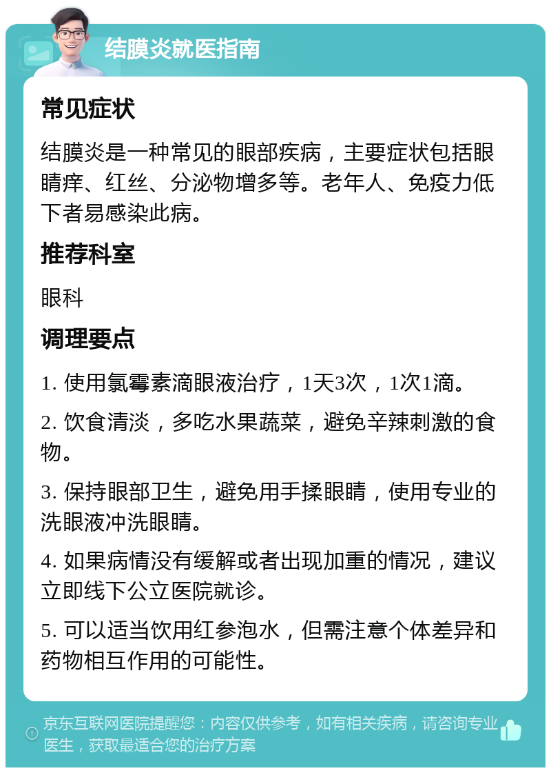 结膜炎就医指南 常见症状 结膜炎是一种常见的眼部疾病，主要症状包括眼睛痒、红丝、分泌物增多等。老年人、免疫力低下者易感染此病。 推荐科室 眼科 调理要点 1. 使用氯霉素滴眼液治疗，1天3次，1次1滴。 2. 饮食清淡，多吃水果蔬菜，避免辛辣刺激的食物。 3. 保持眼部卫生，避免用手揉眼睛，使用专业的洗眼液冲洗眼睛。 4. 如果病情没有缓解或者出现加重的情况，建议立即线下公立医院就诊。 5. 可以适当饮用红参泡水，但需注意个体差异和药物相互作用的可能性。