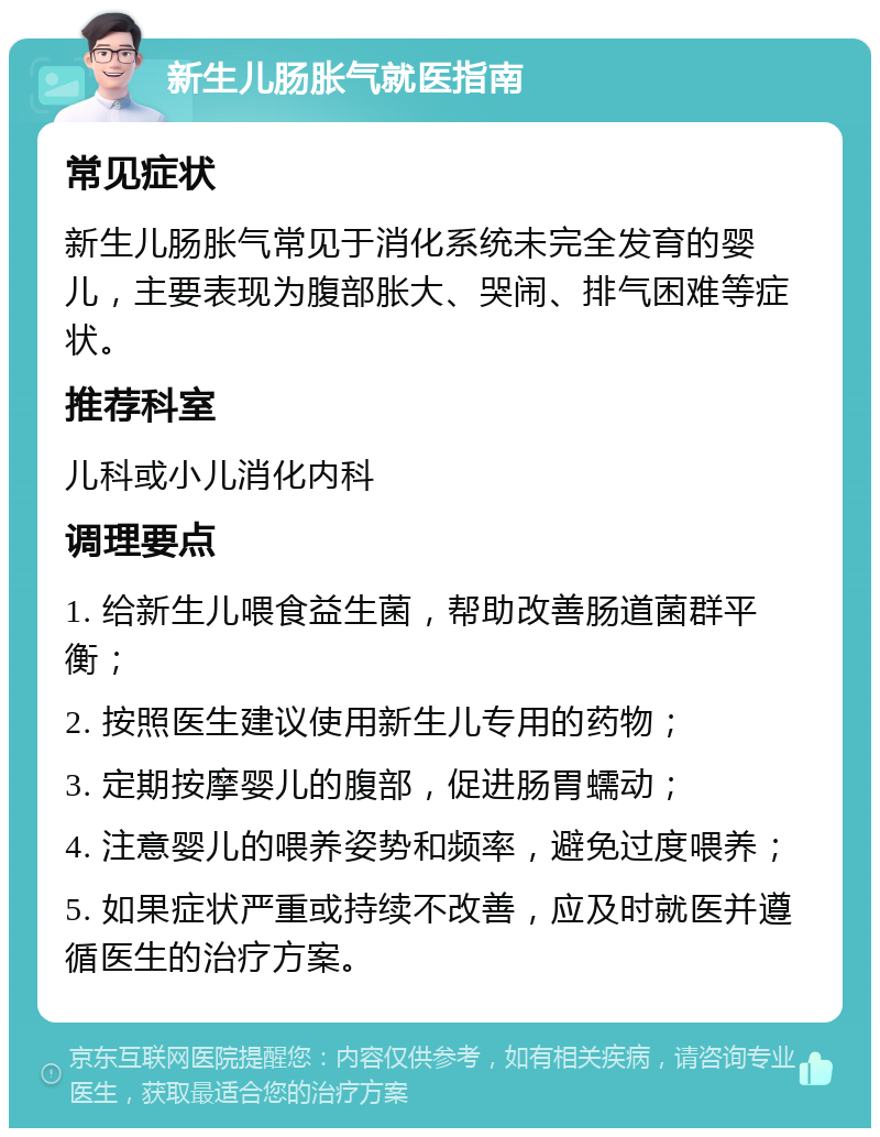 新生儿肠胀气就医指南 常见症状 新生儿肠胀气常见于消化系统未完全发育的婴儿，主要表现为腹部胀大、哭闹、排气困难等症状。 推荐科室 儿科或小儿消化内科 调理要点 1. 给新生儿喂食益生菌，帮助改善肠道菌群平衡； 2. 按照医生建议使用新生儿专用的药物； 3. 定期按摩婴儿的腹部，促进肠胃蠕动； 4. 注意婴儿的喂养姿势和频率，避免过度喂养； 5. 如果症状严重或持续不改善，应及时就医并遵循医生的治疗方案。