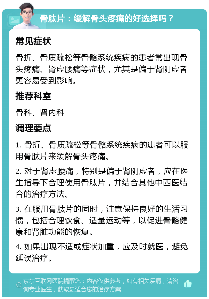 骨肽片：缓解骨头疼痛的好选择吗？ 常见症状 骨折、骨质疏松等骨骼系统疾病的患者常出现骨头疼痛、肾虚腰痛等症状，尤其是偏于肾阴虚者更容易受到影响。 推荐科室 骨科、肾内科 调理要点 1. 骨折、骨质疏松等骨骼系统疾病的患者可以服用骨肽片来缓解骨头疼痛。 2. 对于肾虚腰痛，特别是偏于肾阴虚者，应在医生指导下合理使用骨肽片，并结合其他中西医结合的治疗方法。 3. 在服用骨肽片的同时，注意保持良好的生活习惯，包括合理饮食、适量运动等，以促进骨骼健康和肾脏功能的恢复。 4. 如果出现不适或症状加重，应及时就医，避免延误治疗。