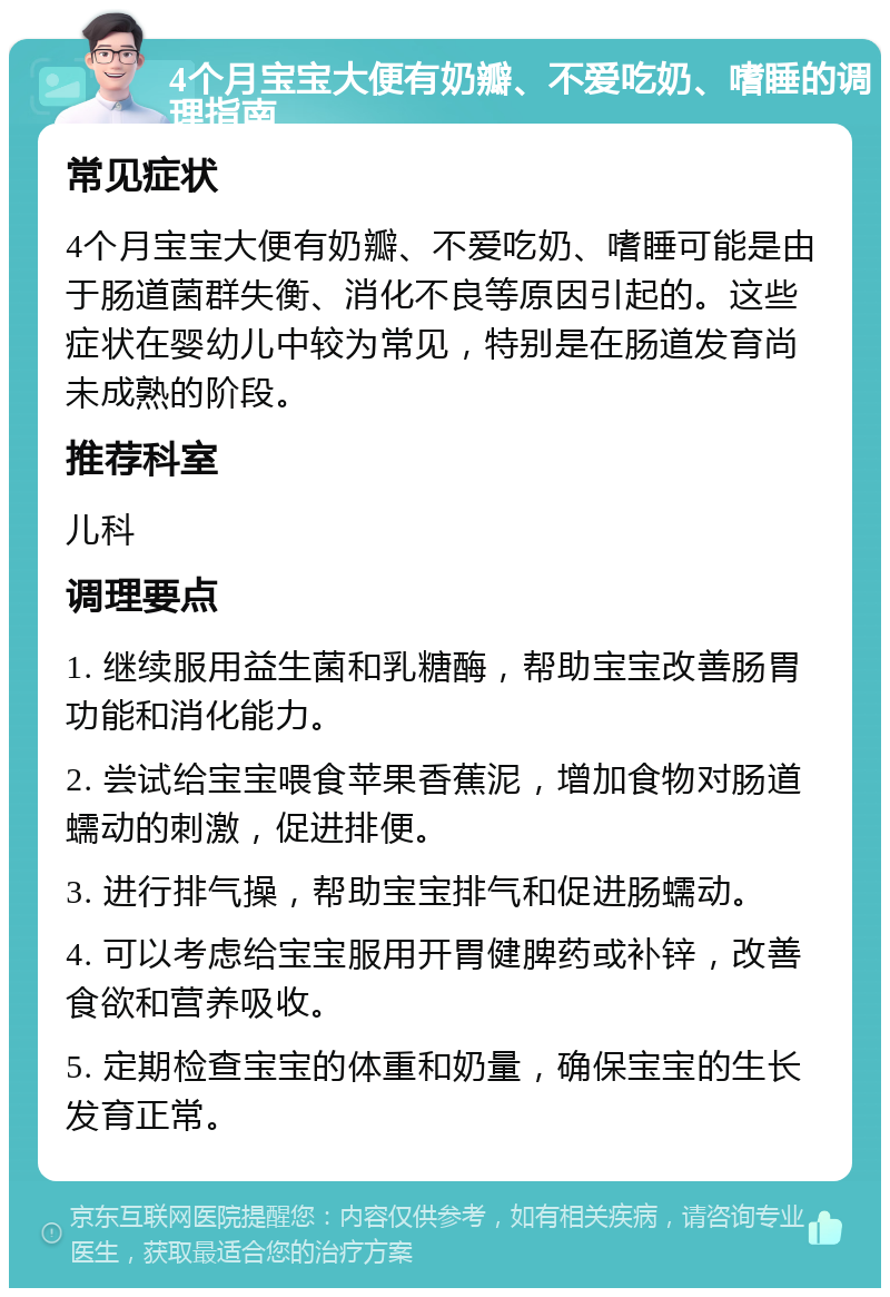 4个月宝宝大便有奶瓣、不爱吃奶、嗜睡的调理指南 常见症状 4个月宝宝大便有奶瓣、不爱吃奶、嗜睡可能是由于肠道菌群失衡、消化不良等原因引起的。这些症状在婴幼儿中较为常见，特别是在肠道发育尚未成熟的阶段。 推荐科室 儿科 调理要点 1. 继续服用益生菌和乳糖酶，帮助宝宝改善肠胃功能和消化能力。 2. 尝试给宝宝喂食苹果香蕉泥，增加食物对肠道蠕动的刺激，促进排便。 3. 进行排气操，帮助宝宝排气和促进肠蠕动。 4. 可以考虑给宝宝服用开胃健脾药或补锌，改善食欲和营养吸收。 5. 定期检查宝宝的体重和奶量，确保宝宝的生长发育正常。