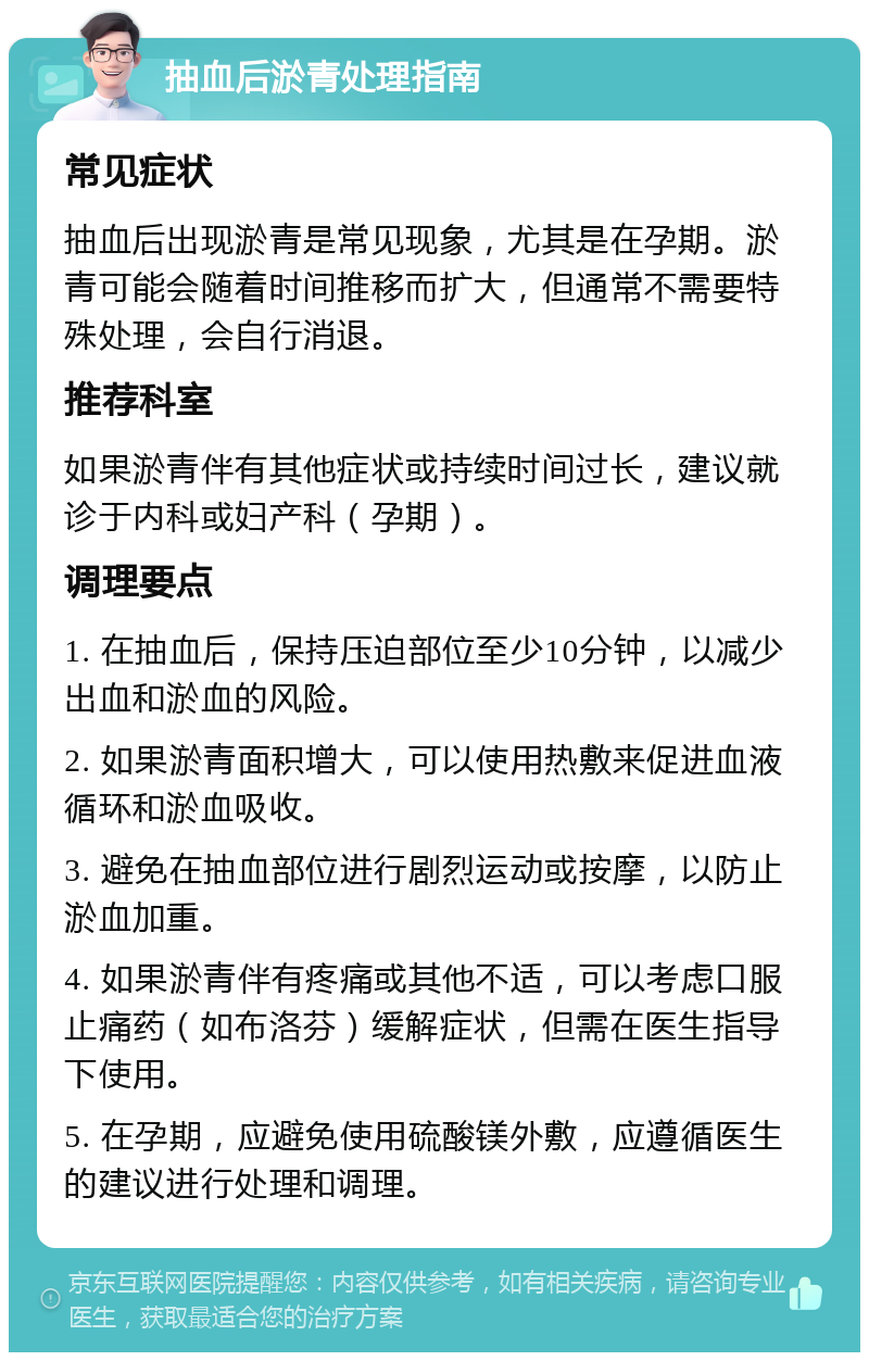 抽血后淤青处理指南 常见症状 抽血后出现淤青是常见现象，尤其是在孕期。淤青可能会随着时间推移而扩大，但通常不需要特殊处理，会自行消退。 推荐科室 如果淤青伴有其他症状或持续时间过长，建议就诊于内科或妇产科（孕期）。 调理要点 1. 在抽血后，保持压迫部位至少10分钟，以减少出血和淤血的风险。 2. 如果淤青面积增大，可以使用热敷来促进血液循环和淤血吸收。 3. 避免在抽血部位进行剧烈运动或按摩，以防止淤血加重。 4. 如果淤青伴有疼痛或其他不适，可以考虑口服止痛药（如布洛芬）缓解症状，但需在医生指导下使用。 5. 在孕期，应避免使用硫酸镁外敷，应遵循医生的建议进行处理和调理。