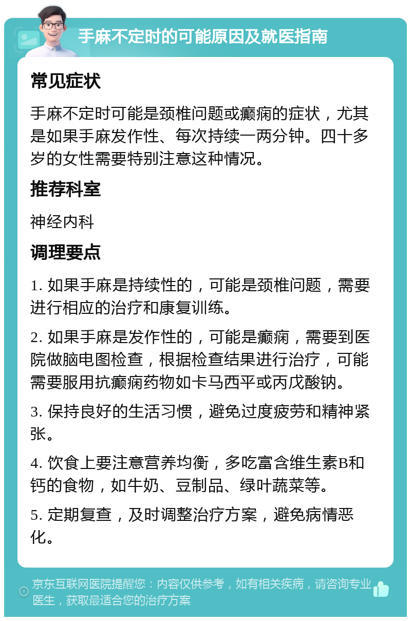 手麻不定时的可能原因及就医指南 常见症状 手麻不定时可能是颈椎问题或癫痫的症状，尤其是如果手麻发作性、每次持续一两分钟。四十多岁的女性需要特别注意这种情况。 推荐科室 神经内科 调理要点 1. 如果手麻是持续性的，可能是颈椎问题，需要进行相应的治疗和康复训练。 2. 如果手麻是发作性的，可能是癫痫，需要到医院做脑电图检查，根据检查结果进行治疗，可能需要服用抗癫痫药物如卡马西平或丙戊酸钠。 3. 保持良好的生活习惯，避免过度疲劳和精神紧张。 4. 饮食上要注意营养均衡，多吃富含维生素B和钙的食物，如牛奶、豆制品、绿叶蔬菜等。 5. 定期复查，及时调整治疗方案，避免病情恶化。