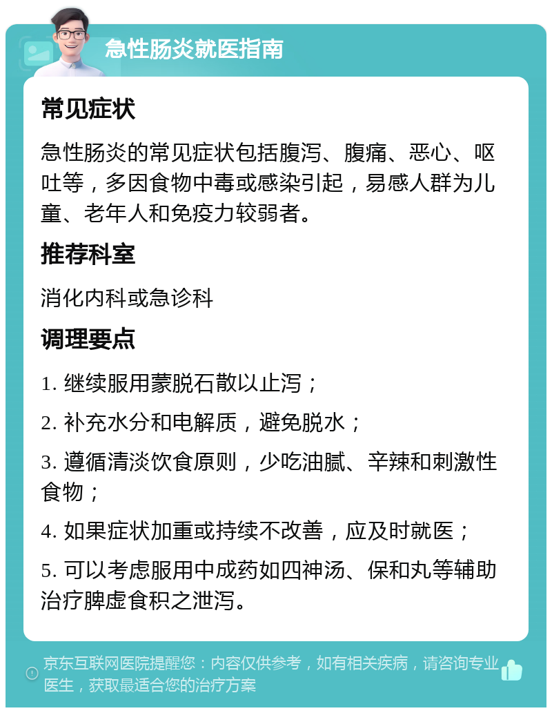 急性肠炎就医指南 常见症状 急性肠炎的常见症状包括腹泻、腹痛、恶心、呕吐等，多因食物中毒或感染引起，易感人群为儿童、老年人和免疫力较弱者。 推荐科室 消化内科或急诊科 调理要点 1. 继续服用蒙脱石散以止泻； 2. 补充水分和电解质，避免脱水； 3. 遵循清淡饮食原则，少吃油腻、辛辣和刺激性食物； 4. 如果症状加重或持续不改善，应及时就医； 5. 可以考虑服用中成药如四神汤、保和丸等辅助治疗脾虚食积之泄泻。