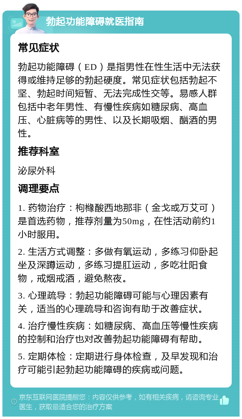 勃起功能障碍就医指南 常见症状 勃起功能障碍（ED）是指男性在性生活中无法获得或维持足够的勃起硬度。常见症状包括勃起不坚、勃起时间短暂、无法完成性交等。易感人群包括中老年男性、有慢性疾病如糖尿病、高血压、心脏病等的男性、以及长期吸烟、酗酒的男性。 推荐科室 泌尿外科 调理要点 1. 药物治疗：枸橼酸西地那非（金戈或万艾可）是首选药物，推荐剂量为50mg，在性活动前约1小时服用。 2. 生活方式调整：多做有氧运动，多练习仰卧起坐及深蹲运动，多练习提肛运动，多吃壮阳食物，戒烟戒酒，避免熬夜。 3. 心理疏导：勃起功能障碍可能与心理因素有关，适当的心理疏导和咨询有助于改善症状。 4. 治疗慢性疾病：如糖尿病、高血压等慢性疾病的控制和治疗也对改善勃起功能障碍有帮助。 5. 定期体检：定期进行身体检查，及早发现和治疗可能引起勃起功能障碍的疾病或问题。