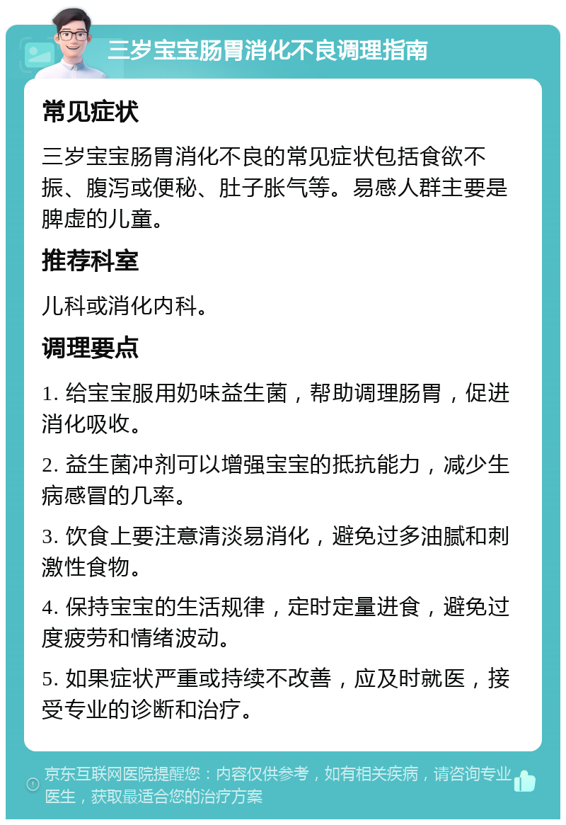 三岁宝宝肠胃消化不良调理指南 常见症状 三岁宝宝肠胃消化不良的常见症状包括食欲不振、腹泻或便秘、肚子胀气等。易感人群主要是脾虚的儿童。 推荐科室 儿科或消化内科。 调理要点 1. 给宝宝服用奶味益生菌，帮助调理肠胃，促进消化吸收。 2. 益生菌冲剂可以增强宝宝的抵抗能力，减少生病感冒的几率。 3. 饮食上要注意清淡易消化，避免过多油腻和刺激性食物。 4. 保持宝宝的生活规律，定时定量进食，避免过度疲劳和情绪波动。 5. 如果症状严重或持续不改善，应及时就医，接受专业的诊断和治疗。