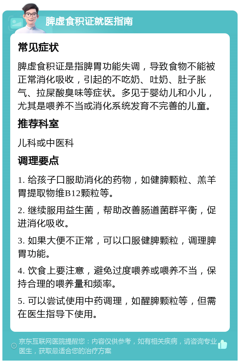 脾虚食积证就医指南 常见症状 脾虚食积证是指脾胃功能失调，导致食物不能被正常消化吸收，引起的不吃奶、吐奶、肚子胀气、拉屎酸臭味等症状。多见于婴幼儿和小儿，尤其是喂养不当或消化系统发育不完善的儿童。 推荐科室 儿科或中医科 调理要点 1. 给孩子口服助消化的药物，如健脾颗粒、羔羊胃提取物维B12颗粒等。 2. 继续服用益生菌，帮助改善肠道菌群平衡，促进消化吸收。 3. 如果大便不正常，可以口服健脾颗粒，调理脾胃功能。 4. 饮食上要注意，避免过度喂养或喂养不当，保持合理的喂养量和频率。 5. 可以尝试使用中药调理，如醒脾颗粒等，但需在医生指导下使用。