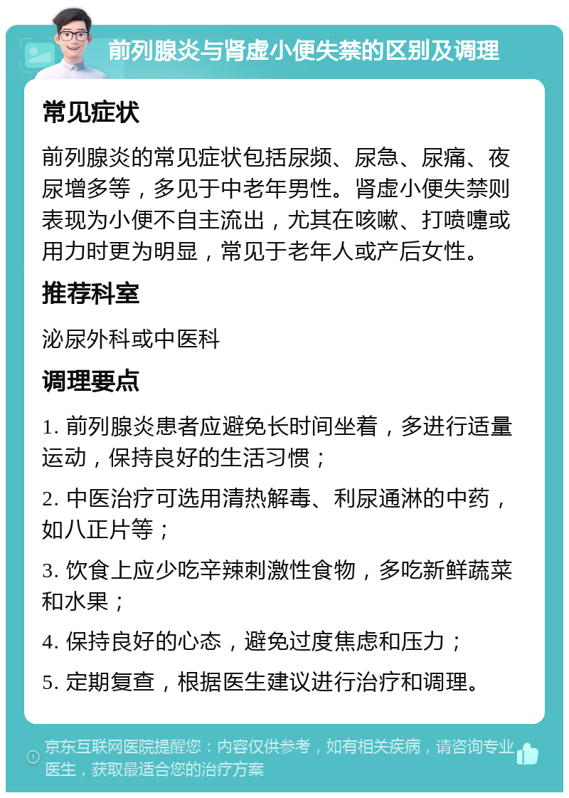 前列腺炎与肾虚小便失禁的区别及调理 常见症状 前列腺炎的常见症状包括尿频、尿急、尿痛、夜尿增多等，多见于中老年男性。肾虚小便失禁则表现为小便不自主流出，尤其在咳嗽、打喷嚏或用力时更为明显，常见于老年人或产后女性。 推荐科室 泌尿外科或中医科 调理要点 1. 前列腺炎患者应避免长时间坐着，多进行适量运动，保持良好的生活习惯； 2. 中医治疗可选用清热解毒、利尿通淋的中药，如八正片等； 3. 饮食上应少吃辛辣刺激性食物，多吃新鲜蔬菜和水果； 4. 保持良好的心态，避免过度焦虑和压力； 5. 定期复查，根据医生建议进行治疗和调理。