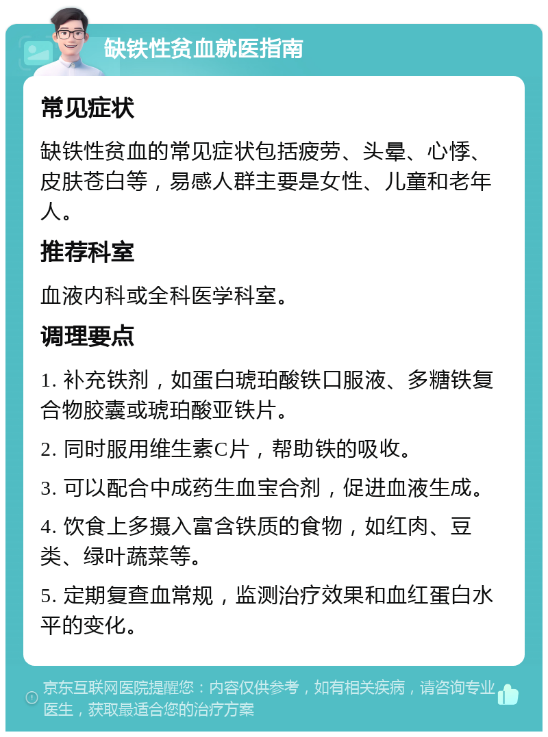 缺铁性贫血就医指南 常见症状 缺铁性贫血的常见症状包括疲劳、头晕、心悸、皮肤苍白等，易感人群主要是女性、儿童和老年人。 推荐科室 血液内科或全科医学科室。 调理要点 1. 补充铁剂，如蛋白琥珀酸铁口服液、多糖铁复合物胶囊或琥珀酸亚铁片。 2. 同时服用维生素C片，帮助铁的吸收。 3. 可以配合中成药生血宝合剂，促进血液生成。 4. 饮食上多摄入富含铁质的食物，如红肉、豆类、绿叶蔬菜等。 5. 定期复查血常规，监测治疗效果和血红蛋白水平的变化。