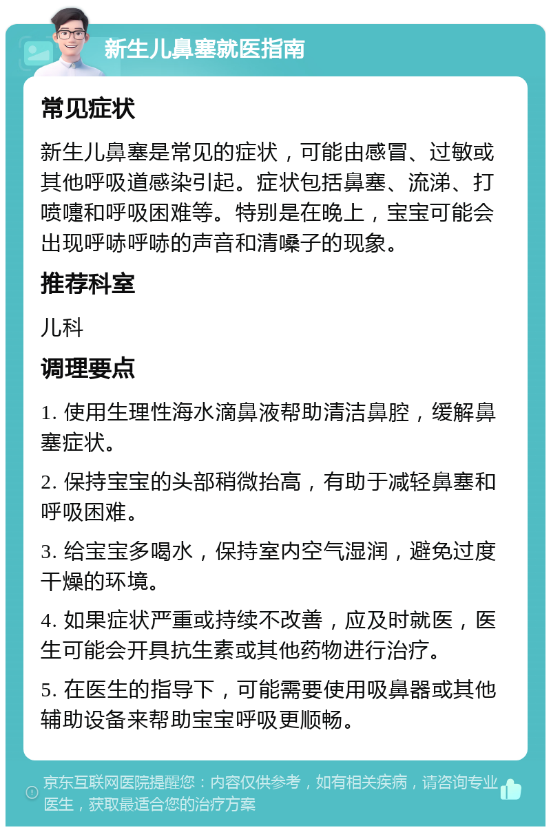 新生儿鼻塞就医指南 常见症状 新生儿鼻塞是常见的症状，可能由感冒、过敏或其他呼吸道感染引起。症状包括鼻塞、流涕、打喷嚏和呼吸困难等。特别是在晚上，宝宝可能会出现呼哧呼哧的声音和清嗓子的现象。 推荐科室 儿科 调理要点 1. 使用生理性海水滴鼻液帮助清洁鼻腔，缓解鼻塞症状。 2. 保持宝宝的头部稍微抬高，有助于减轻鼻塞和呼吸困难。 3. 给宝宝多喝水，保持室内空气湿润，避免过度干燥的环境。 4. 如果症状严重或持续不改善，应及时就医，医生可能会开具抗生素或其他药物进行治疗。 5. 在医生的指导下，可能需要使用吸鼻器或其他辅助设备来帮助宝宝呼吸更顺畅。