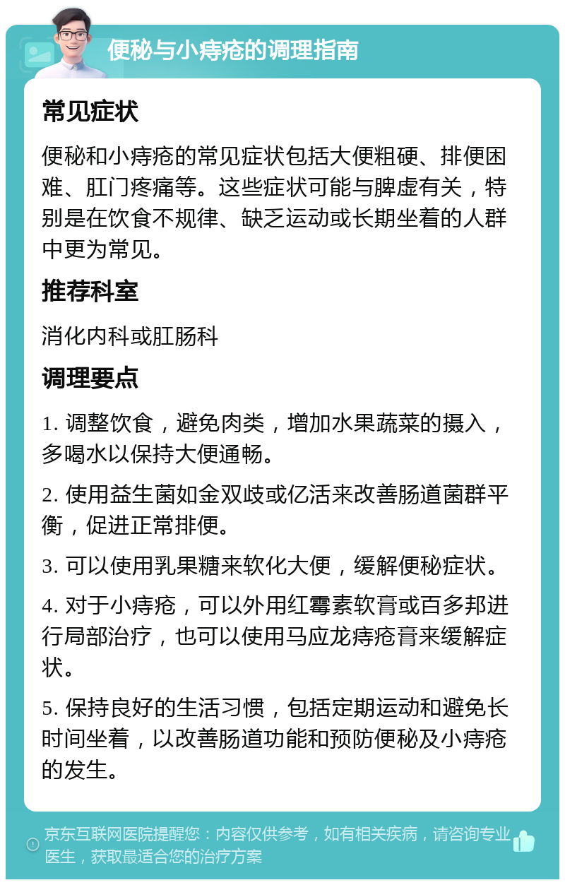 便秘与小痔疮的调理指南 常见症状 便秘和小痔疮的常见症状包括大便粗硬、排便困难、肛门疼痛等。这些症状可能与脾虚有关，特别是在饮食不规律、缺乏运动或长期坐着的人群中更为常见。 推荐科室 消化内科或肛肠科 调理要点 1. 调整饮食，避免肉类，增加水果蔬菜的摄入，多喝水以保持大便通畅。 2. 使用益生菌如金双歧或亿活来改善肠道菌群平衡，促进正常排便。 3. 可以使用乳果糖来软化大便，缓解便秘症状。 4. 对于小痔疮，可以外用红霉素软膏或百多邦进行局部治疗，也可以使用马应龙痔疮膏来缓解症状。 5. 保持良好的生活习惯，包括定期运动和避免长时间坐着，以改善肠道功能和预防便秘及小痔疮的发生。