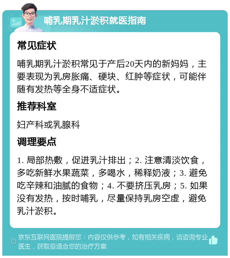 哺乳期乳汁淤积就医指南 常见症状 哺乳期乳汁淤积常见于产后20天内的新妈妈，主要表现为乳房胀痛、硬块、红肿等症状，可能伴随有发热等全身不适症状。 推荐科室 妇产科或乳腺科 调理要点 1. 局部热敷，促进乳汁排出；2. 注意清淡饮食，多吃新鲜水果蔬菜，多喝水，稀释奶液；3. 避免吃辛辣和油腻的食物；4. 不要挤压乳房；5. 如果没有发热，按时哺乳，尽量保持乳房空虚，避免乳汁淤积。