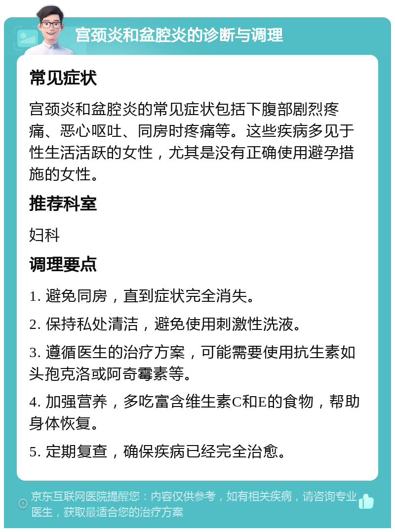 宫颈炎和盆腔炎的诊断与调理 常见症状 宫颈炎和盆腔炎的常见症状包括下腹部剧烈疼痛、恶心呕吐、同房时疼痛等。这些疾病多见于性生活活跃的女性，尤其是没有正确使用避孕措施的女性。 推荐科室 妇科 调理要点 1. 避免同房，直到症状完全消失。 2. 保持私处清洁，避免使用刺激性洗液。 3. 遵循医生的治疗方案，可能需要使用抗生素如头孢克洛或阿奇霉素等。 4. 加强营养，多吃富含维生素C和E的食物，帮助身体恢复。 5. 定期复查，确保疾病已经完全治愈。