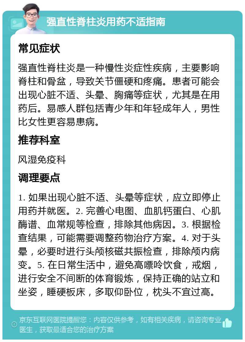 强直性脊柱炎用药不适指南 常见症状 强直性脊柱炎是一种慢性炎症性疾病，主要影响脊柱和骨盆，导致关节僵硬和疼痛。患者可能会出现心脏不适、头晕、胸痛等症状，尤其是在用药后。易感人群包括青少年和年轻成年人，男性比女性更容易患病。 推荐科室 风湿免疫科 调理要点 1. 如果出现心脏不适、头晕等症状，应立即停止用药并就医。2. 完善心电图、血肌钙蛋白、心肌酶谱、血常规等检查，排除其他病因。3. 根据检查结果，可能需要调整药物治疗方案。4. 对于头晕，必要时进行头颅核磁共振检查，排除颅内病变。5. 在日常生活中，避免高嘌呤饮食，戒烟，进行安全不间断的体育锻炼，保持正确的站立和坐姿，睡硬板床，多取仰卧位，枕头不宜过高。