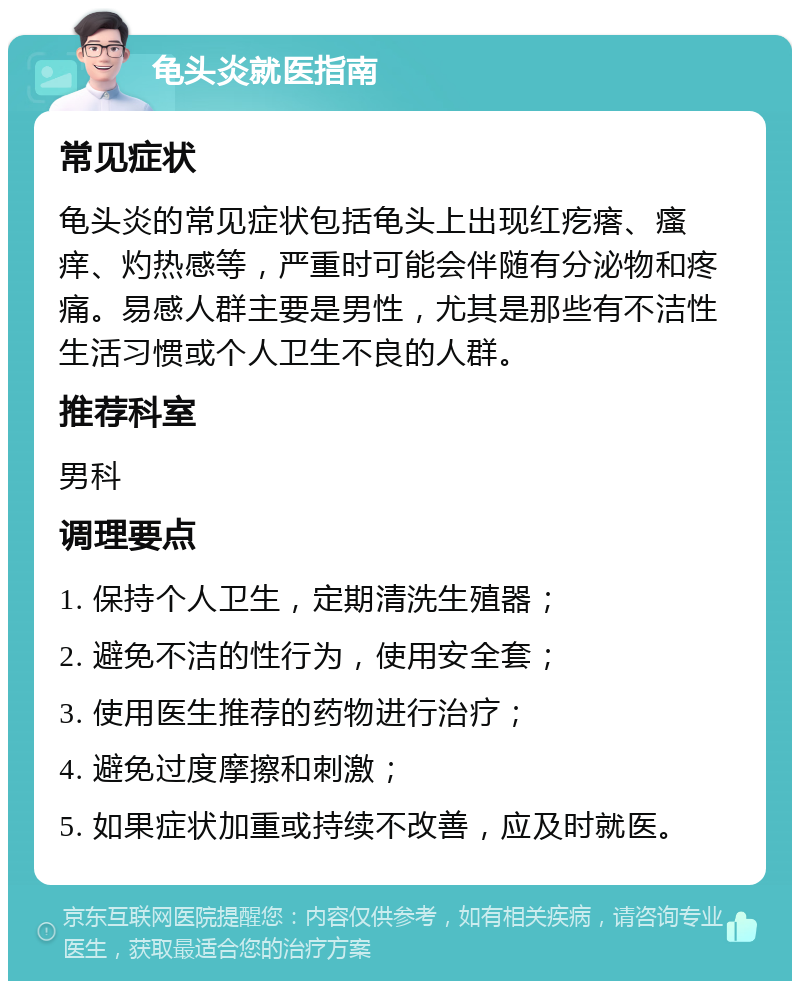 龟头炎就医指南 常见症状 龟头炎的常见症状包括龟头上出现红疙瘩、瘙痒、灼热感等，严重时可能会伴随有分泌物和疼痛。易感人群主要是男性，尤其是那些有不洁性生活习惯或个人卫生不良的人群。 推荐科室 男科 调理要点 1. 保持个人卫生，定期清洗生殖器； 2. 避免不洁的性行为，使用安全套； 3. 使用医生推荐的药物进行治疗； 4. 避免过度摩擦和刺激； 5. 如果症状加重或持续不改善，应及时就医。