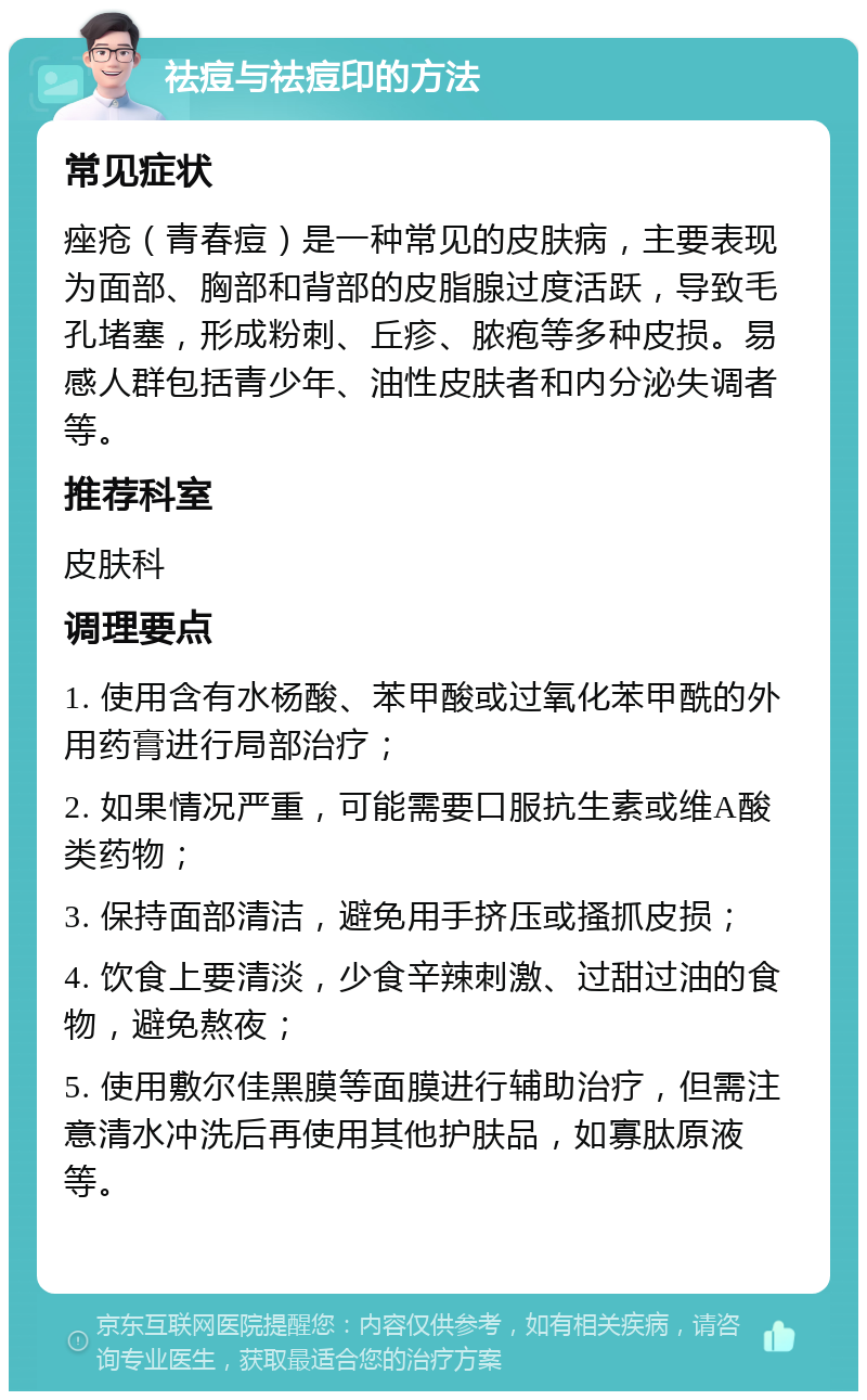 祛痘与祛痘印的方法 常见症状 痤疮（青春痘）是一种常见的皮肤病，主要表现为面部、胸部和背部的皮脂腺过度活跃，导致毛孔堵塞，形成粉刺、丘疹、脓疱等多种皮损。易感人群包括青少年、油性皮肤者和内分泌失调者等。 推荐科室 皮肤科 调理要点 1. 使用含有水杨酸、苯甲酸或过氧化苯甲酰的外用药膏进行局部治疗； 2. 如果情况严重，可能需要口服抗生素或维A酸类药物； 3. 保持面部清洁，避免用手挤压或搔抓皮损； 4. 饮食上要清淡，少食辛辣刺激、过甜过油的食物，避免熬夜； 5. 使用敷尔佳黑膜等面膜进行辅助治疗，但需注意清水冲洗后再使用其他护肤品，如寡肽原液等。