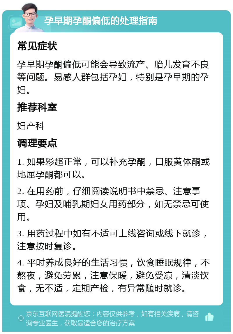 孕早期孕酮偏低的处理指南 常见症状 孕早期孕酮偏低可能会导致流产、胎儿发育不良等问题。易感人群包括孕妇，特别是孕早期的孕妇。 推荐科室 妇产科 调理要点 1. 如果彩超正常，可以补充孕酮，口服黄体酮或地屈孕酮都可以。 2. 在用药前，仔细阅读说明书中禁忌、注意事项、孕妇及哺乳期妇女用药部分，如无禁忌可使用。 3. 用药过程中如有不适可上线咨询或线下就诊，注意按时复诊。 4. 平时养成良好的生活习惯，饮食睡眠规律，不熬夜，避免劳累，注意保暖，避免受凉，清淡饮食，无不适，定期产检，有异常随时就诊。