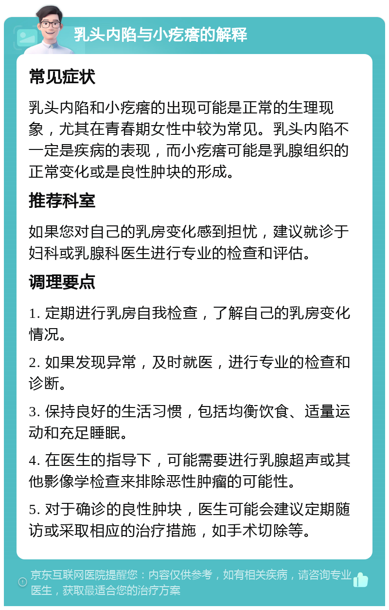 乳头内陷与小疙瘩的解释 常见症状 乳头内陷和小疙瘩的出现可能是正常的生理现象，尤其在青春期女性中较为常见。乳头内陷不一定是疾病的表现，而小疙瘩可能是乳腺组织的正常变化或是良性肿块的形成。 推荐科室 如果您对自己的乳房变化感到担忧，建议就诊于妇科或乳腺科医生进行专业的检查和评估。 调理要点 1. 定期进行乳房自我检查，了解自己的乳房变化情况。 2. 如果发现异常，及时就医，进行专业的检查和诊断。 3. 保持良好的生活习惯，包括均衡饮食、适量运动和充足睡眠。 4. 在医生的指导下，可能需要进行乳腺超声或其他影像学检查来排除恶性肿瘤的可能性。 5. 对于确诊的良性肿块，医生可能会建议定期随访或采取相应的治疗措施，如手术切除等。