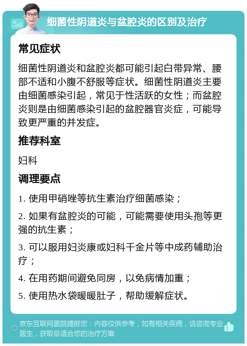 细菌性阴道炎与盆腔炎的区别及治疗 常见症状 细菌性阴道炎和盆腔炎都可能引起白带异常、腰部不适和小腹不舒服等症状。细菌性阴道炎主要由细菌感染引起，常见于性活跃的女性；而盆腔炎则是由细菌感染引起的盆腔器官炎症，可能导致更严重的并发症。 推荐科室 妇科 调理要点 1. 使用甲硝唑等抗生素治疗细菌感染； 2. 如果有盆腔炎的可能，可能需要使用头孢等更强的抗生素； 3. 可以服用妇炎康或妇科千金片等中成药辅助治疗； 4. 在用药期间避免同房，以免病情加重； 5. 使用热水袋暖暖肚子，帮助缓解症状。