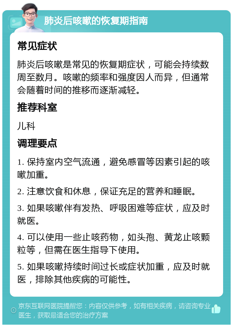 肺炎后咳嗽的恢复期指南 常见症状 肺炎后咳嗽是常见的恢复期症状，可能会持续数周至数月。咳嗽的频率和强度因人而异，但通常会随着时间的推移而逐渐减轻。 推荐科室 儿科 调理要点 1. 保持室内空气流通，避免感冒等因素引起的咳嗽加重。 2. 注意饮食和休息，保证充足的营养和睡眠。 3. 如果咳嗽伴有发热、呼吸困难等症状，应及时就医。 4. 可以使用一些止咳药物，如头孢、黄龙止咳颗粒等，但需在医生指导下使用。 5. 如果咳嗽持续时间过长或症状加重，应及时就医，排除其他疾病的可能性。