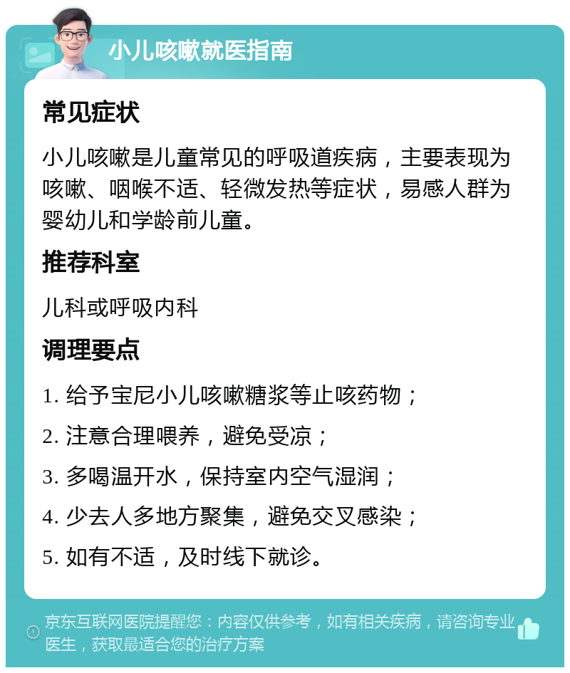 小儿咳嗽就医指南 常见症状 小儿咳嗽是儿童常见的呼吸道疾病，主要表现为咳嗽、咽喉不适、轻微发热等症状，易感人群为婴幼儿和学龄前儿童。 推荐科室 儿科或呼吸内科 调理要点 1. 给予宝尼小儿咳嗽糖浆等止咳药物； 2. 注意合理喂养，避免受凉； 3. 多喝温开水，保持室内空气湿润； 4. 少去人多地方聚集，避免交叉感染； 5. 如有不适，及时线下就诊。