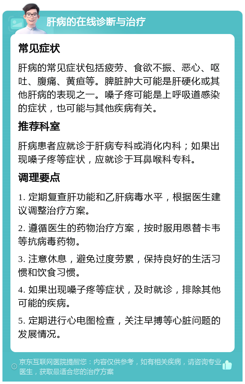 肝病的在线诊断与治疗 常见症状 肝病的常见症状包括疲劳、食欲不振、恶心、呕吐、腹痛、黄疸等。脾脏肿大可能是肝硬化或其他肝病的表现之一。嗓子疼可能是上呼吸道感染的症状，也可能与其他疾病有关。 推荐科室 肝病患者应就诊于肝病专科或消化内科；如果出现嗓子疼等症状，应就诊于耳鼻喉科专科。 调理要点 1. 定期复查肝功能和乙肝病毒水平，根据医生建议调整治疗方案。 2. 遵循医生的药物治疗方案，按时服用恩替卡韦等抗病毒药物。 3. 注意休息，避免过度劳累，保持良好的生活习惯和饮食习惯。 4. 如果出现嗓子疼等症状，及时就诊，排除其他可能的疾病。 5. 定期进行心电图检查，关注早搏等心脏问题的发展情况。