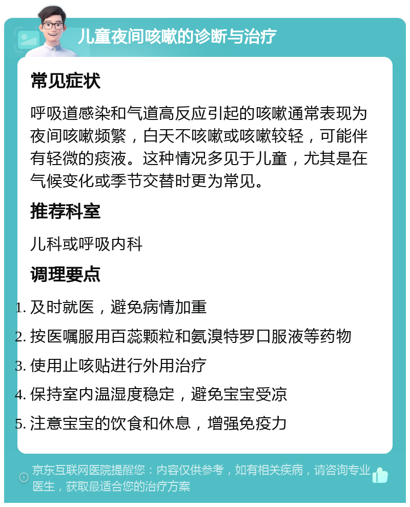 儿童夜间咳嗽的诊断与治疗 常见症状 呼吸道感染和气道高反应引起的咳嗽通常表现为夜间咳嗽频繁，白天不咳嗽或咳嗽较轻，可能伴有轻微的痰液。这种情况多见于儿童，尤其是在气候变化或季节交替时更为常见。 推荐科室 儿科或呼吸内科 调理要点 及时就医，避免病情加重 按医嘱服用百蕊颗粒和氨溴特罗口服液等药物 使用止咳贴进行外用治疗 保持室内温湿度稳定，避免宝宝受凉 注意宝宝的饮食和休息，增强免疫力