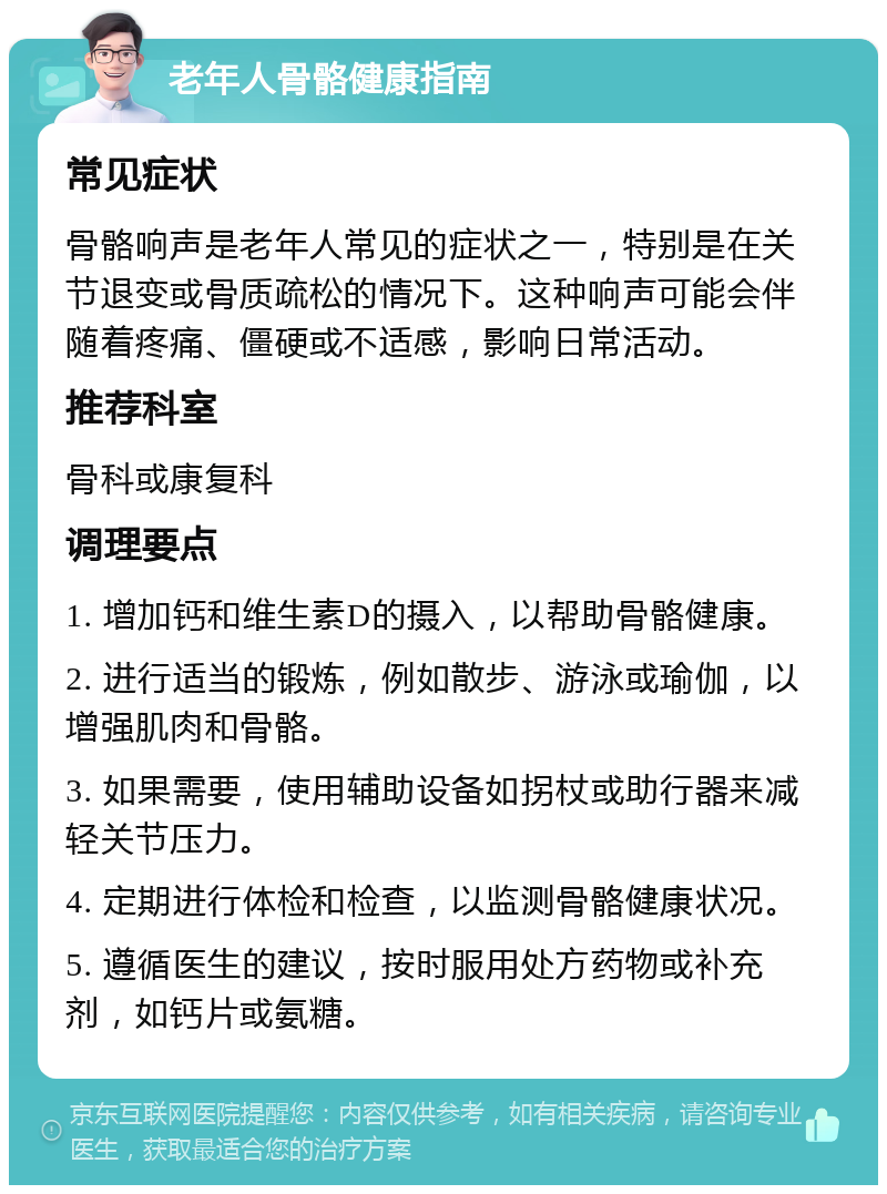 老年人骨骼健康指南 常见症状 骨骼响声是老年人常见的症状之一，特别是在关节退变或骨质疏松的情况下。这种响声可能会伴随着疼痛、僵硬或不适感，影响日常活动。 推荐科室 骨科或康复科 调理要点 1. 增加钙和维生素D的摄入，以帮助骨骼健康。 2. 进行适当的锻炼，例如散步、游泳或瑜伽，以增强肌肉和骨骼。 3. 如果需要，使用辅助设备如拐杖或助行器来减轻关节压力。 4. 定期进行体检和检查，以监测骨骼健康状况。 5. 遵循医生的建议，按时服用处方药物或补充剂，如钙片或氨糖。