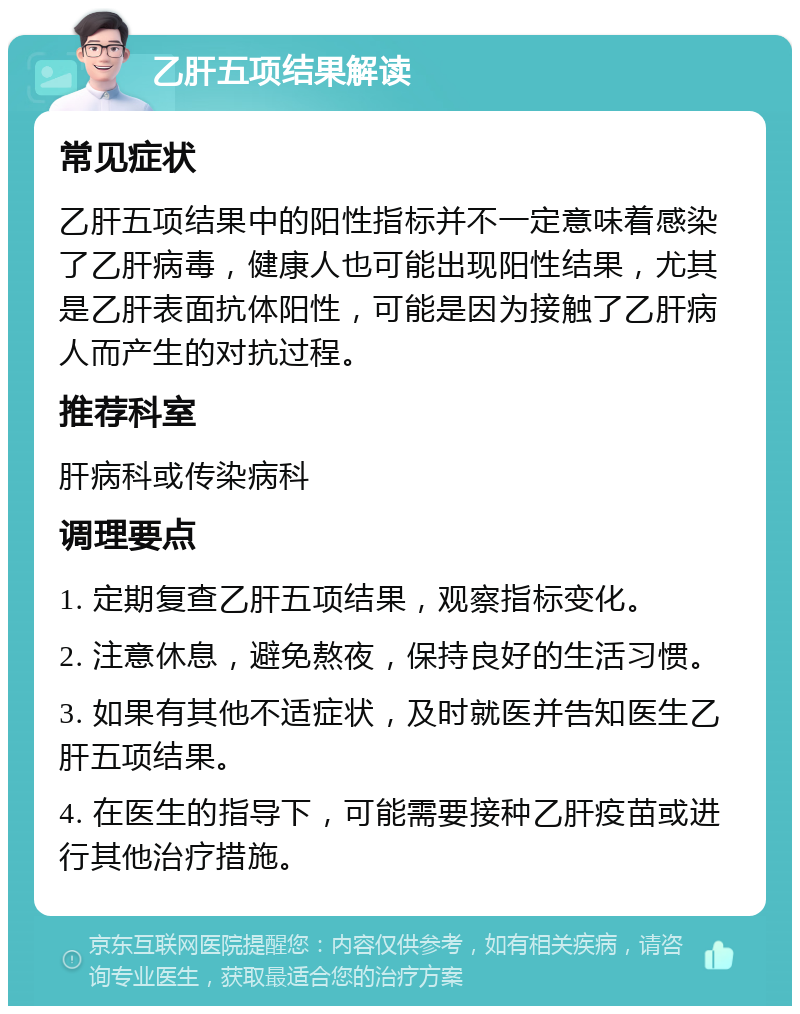 乙肝五项结果解读 常见症状 乙肝五项结果中的阳性指标并不一定意味着感染了乙肝病毒，健康人也可能出现阳性结果，尤其是乙肝表面抗体阳性，可能是因为接触了乙肝病人而产生的对抗过程。 推荐科室 肝病科或传染病科 调理要点 1. 定期复查乙肝五项结果，观察指标变化。 2. 注意休息，避免熬夜，保持良好的生活习惯。 3. 如果有其他不适症状，及时就医并告知医生乙肝五项结果。 4. 在医生的指导下，可能需要接种乙肝疫苗或进行其他治疗措施。