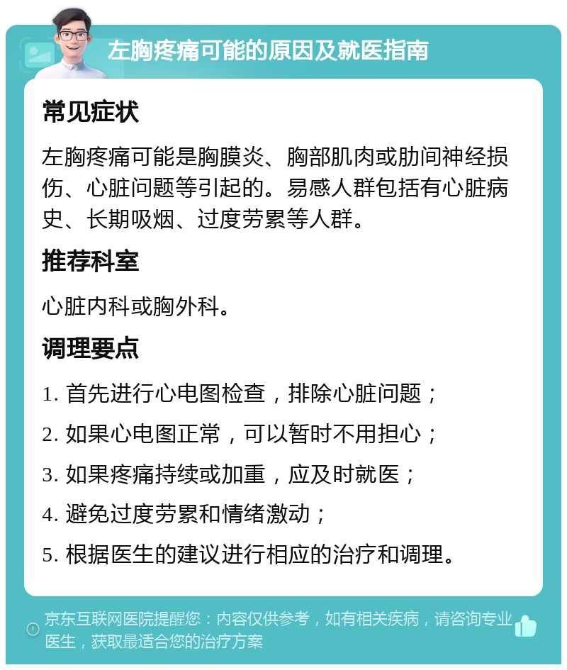 左胸疼痛可能的原因及就医指南 常见症状 左胸疼痛可能是胸膜炎、胸部肌肉或肋间神经损伤、心脏问题等引起的。易感人群包括有心脏病史、长期吸烟、过度劳累等人群。 推荐科室 心脏内科或胸外科。 调理要点 1. 首先进行心电图检查，排除心脏问题； 2. 如果心电图正常，可以暂时不用担心； 3. 如果疼痛持续或加重，应及时就医； 4. 避免过度劳累和情绪激动； 5. 根据医生的建议进行相应的治疗和调理。