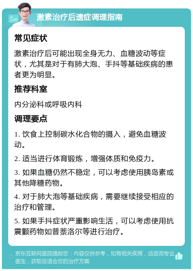 激素治疗后遗症调理指南 常见症状 激素治疗后可能出现全身无力、血糖波动等症状，尤其是对于有肺大泡、手抖等基础疾病的患者更为明显。 推荐科室 内分泌科或呼吸内科 调理要点 1. 饮食上控制碳水化合物的摄入，避免血糖波动。 2. 适当进行体育锻炼，增强体质和免疫力。 3. 如果血糖仍然不稳定，可以考虑使用胰岛素或其他降糖药物。 4. 对于肺大泡等基础疾病，需要继续接受相应的治疗和管理。 5. 如果手抖症状严重影响生活，可以考虑使用抗震颤药物如普萘洛尔等进行治疗。