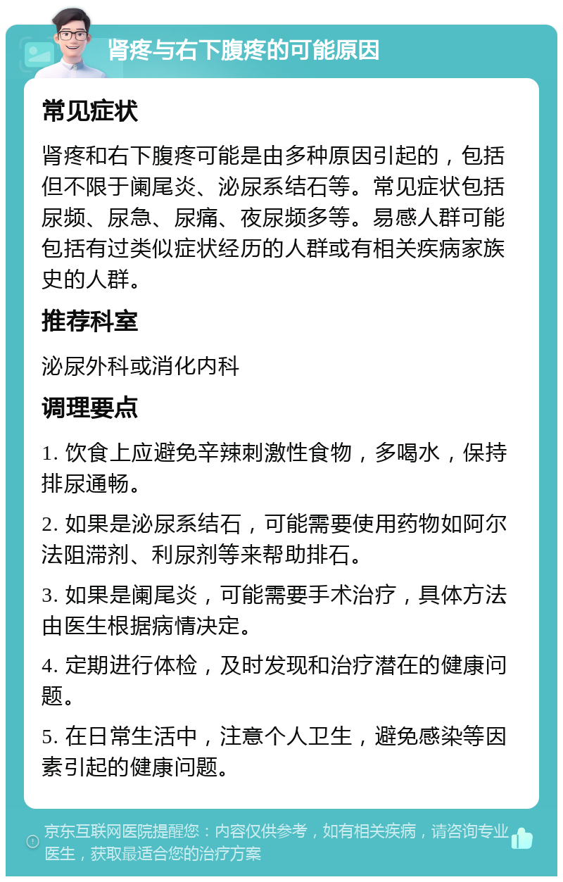 肾疼与右下腹疼的可能原因 常见症状 肾疼和右下腹疼可能是由多种原因引起的，包括但不限于阑尾炎、泌尿系结石等。常见症状包括尿频、尿急、尿痛、夜尿频多等。易感人群可能包括有过类似症状经历的人群或有相关疾病家族史的人群。 推荐科室 泌尿外科或消化内科 调理要点 1. 饮食上应避免辛辣刺激性食物，多喝水，保持排尿通畅。 2. 如果是泌尿系结石，可能需要使用药物如阿尔法阻滞剂、利尿剂等来帮助排石。 3. 如果是阑尾炎，可能需要手术治疗，具体方法由医生根据病情决定。 4. 定期进行体检，及时发现和治疗潜在的健康问题。 5. 在日常生活中，注意个人卫生，避免感染等因素引起的健康问题。