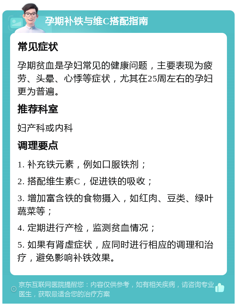 孕期补铁与维C搭配指南 常见症状 孕期贫血是孕妇常见的健康问题，主要表现为疲劳、头晕、心悸等症状，尤其在25周左右的孕妇更为普遍。 推荐科室 妇产科或内科 调理要点 1. 补充铁元素，例如口服铁剂； 2. 搭配维生素C，促进铁的吸收； 3. 增加富含铁的食物摄入，如红肉、豆类、绿叶蔬菜等； 4. 定期进行产检，监测贫血情况； 5. 如果有肾虚症状，应同时进行相应的调理和治疗，避免影响补铁效果。