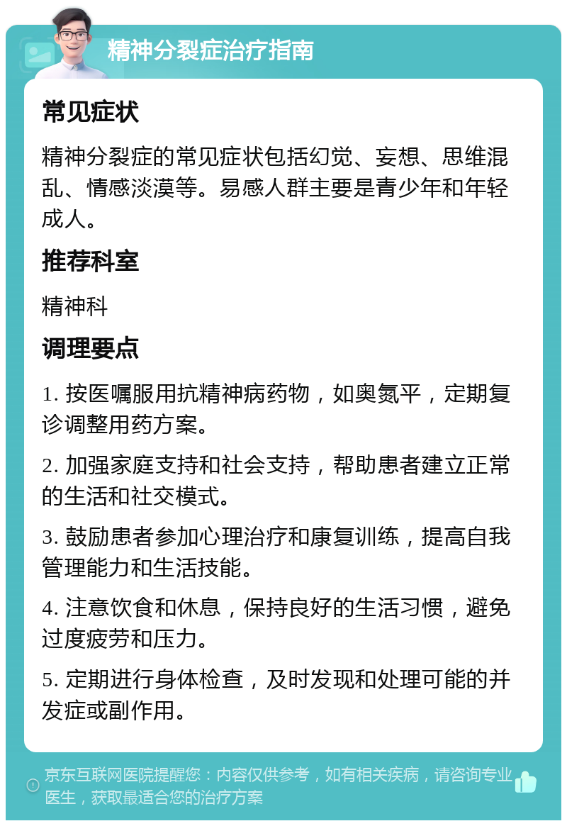 精神分裂症治疗指南 常见症状 精神分裂症的常见症状包括幻觉、妄想、思维混乱、情感淡漠等。易感人群主要是青少年和年轻成人。 推荐科室 精神科 调理要点 1. 按医嘱服用抗精神病药物，如奥氮平，定期复诊调整用药方案。 2. 加强家庭支持和社会支持，帮助患者建立正常的生活和社交模式。 3. 鼓励患者参加心理治疗和康复训练，提高自我管理能力和生活技能。 4. 注意饮食和休息，保持良好的生活习惯，避免过度疲劳和压力。 5. 定期进行身体检查，及时发现和处理可能的并发症或副作用。