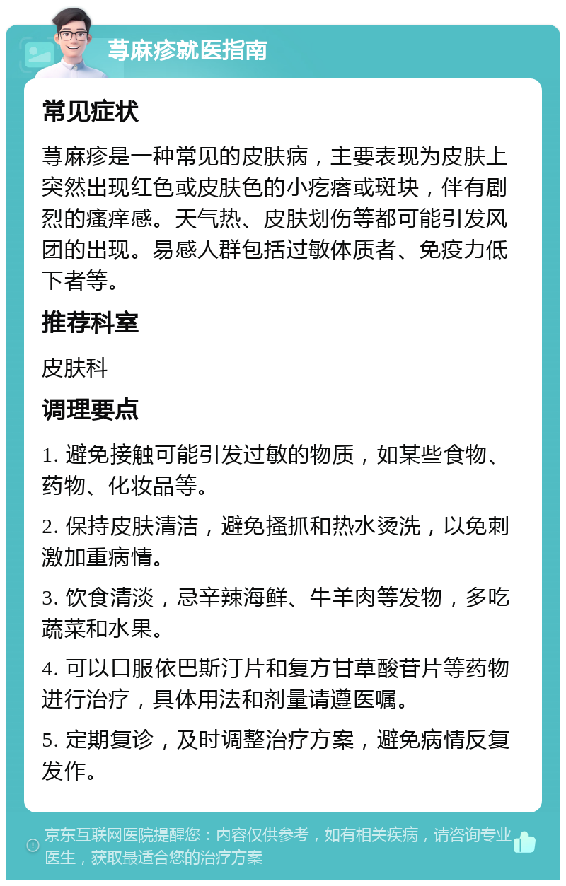 荨麻疹就医指南 常见症状 荨麻疹是一种常见的皮肤病，主要表现为皮肤上突然出现红色或皮肤色的小疙瘩或斑块，伴有剧烈的瘙痒感。天气热、皮肤划伤等都可能引发风团的出现。易感人群包括过敏体质者、免疫力低下者等。 推荐科室 皮肤科 调理要点 1. 避免接触可能引发过敏的物质，如某些食物、药物、化妆品等。 2. 保持皮肤清洁，避免搔抓和热水烫洗，以免刺激加重病情。 3. 饮食清淡，忌辛辣海鲜、牛羊肉等发物，多吃蔬菜和水果。 4. 可以口服依巴斯汀片和复方甘草酸苷片等药物进行治疗，具体用法和剂量请遵医嘱。 5. 定期复诊，及时调整治疗方案，避免病情反复发作。