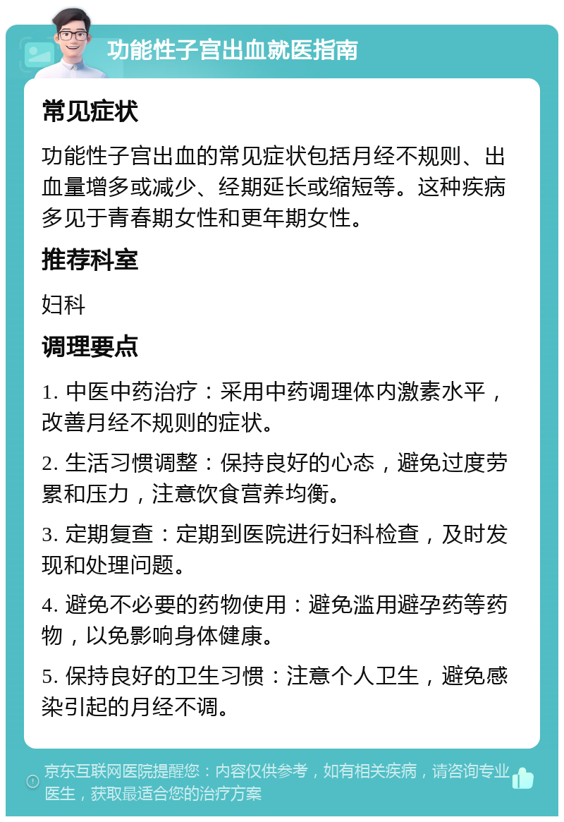 功能性子宫出血就医指南 常见症状 功能性子宫出血的常见症状包括月经不规则、出血量增多或减少、经期延长或缩短等。这种疾病多见于青春期女性和更年期女性。 推荐科室 妇科 调理要点 1. 中医中药治疗：采用中药调理体内激素水平，改善月经不规则的症状。 2. 生活习惯调整：保持良好的心态，避免过度劳累和压力，注意饮食营养均衡。 3. 定期复查：定期到医院进行妇科检查，及时发现和处理问题。 4. 避免不必要的药物使用：避免滥用避孕药等药物，以免影响身体健康。 5. 保持良好的卫生习惯：注意个人卫生，避免感染引起的月经不调。