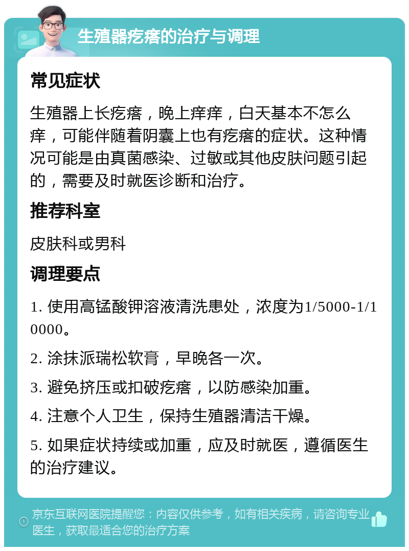 生殖器疙瘩的治疗与调理 常见症状 生殖器上长疙瘩，晚上痒痒，白天基本不怎么痒，可能伴随着阴囊上也有疙瘩的症状。这种情况可能是由真菌感染、过敏或其他皮肤问题引起的，需要及时就医诊断和治疗。 推荐科室 皮肤科或男科 调理要点 1. 使用高锰酸钾溶液清洗患处，浓度为1/5000-1/10000。 2. 涂抹派瑞松软膏，早晚各一次。 3. 避免挤压或扣破疙瘩，以防感染加重。 4. 注意个人卫生，保持生殖器清洁干燥。 5. 如果症状持续或加重，应及时就医，遵循医生的治疗建议。