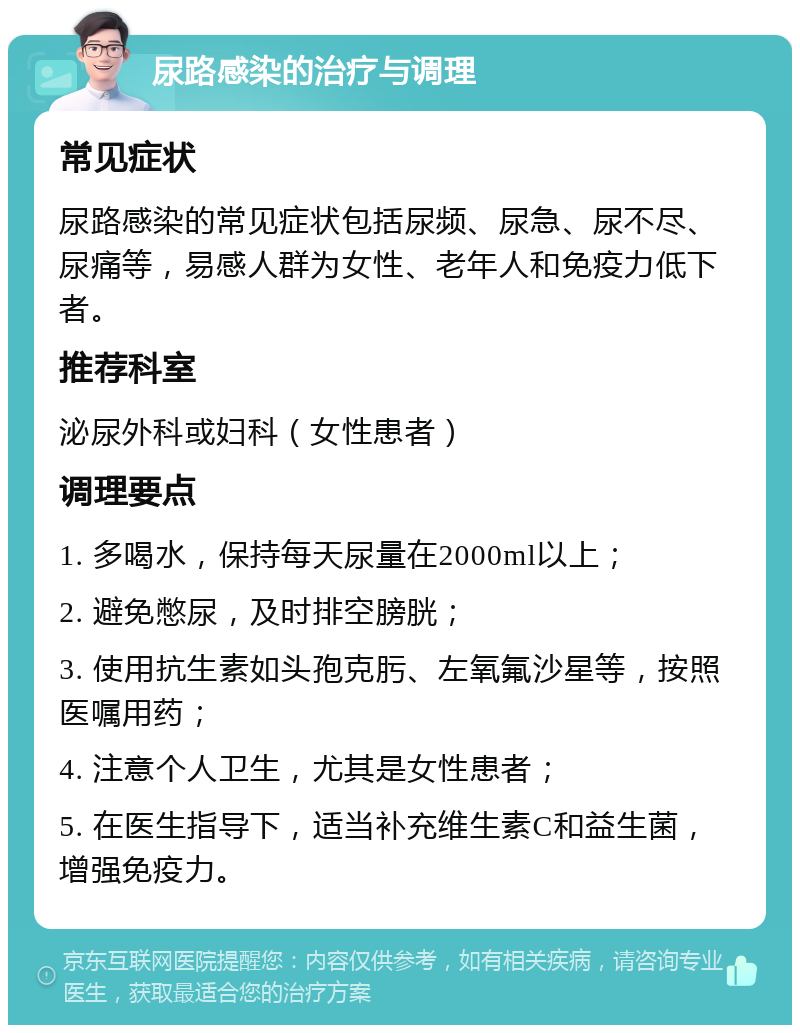 尿路感染的治疗与调理 常见症状 尿路感染的常见症状包括尿频、尿急、尿不尽、尿痛等，易感人群为女性、老年人和免疫力低下者。 推荐科室 泌尿外科或妇科（女性患者） 调理要点 1. 多喝水，保持每天尿量在2000ml以上； 2. 避免憋尿，及时排空膀胱； 3. 使用抗生素如头孢克肟、左氧氟沙星等，按照医嘱用药； 4. 注意个人卫生，尤其是女性患者； 5. 在医生指导下，适当补充维生素C和益生菌，增强免疫力。