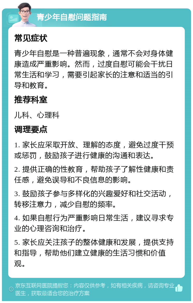 青少年自慰问题指南 常见症状 青少年自慰是一种普遍现象，通常不会对身体健康造成严重影响。然而，过度自慰可能会干扰日常生活和学习，需要引起家长的注意和适当的引导和教育。 推荐科室 儿科、心理科 调理要点 1. 家长应采取开放、理解的态度，避免过度干预或惩罚，鼓励孩子进行健康的沟通和表达。 2. 提供正确的性教育，帮助孩子了解性健康和责任感，避免误导和不良信息的影响。 3. 鼓励孩子参与多样化的兴趣爱好和社交活动，转移注意力，减少自慰的频率。 4. 如果自慰行为严重影响日常生活，建议寻求专业的心理咨询和治疗。 5. 家长应关注孩子的整体健康和发展，提供支持和指导，帮助他们建立健康的生活习惯和价值观。