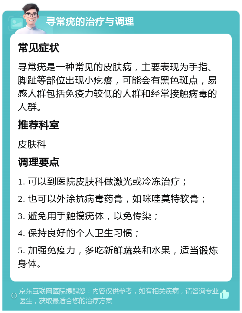 寻常疣的治疗与调理 常见症状 寻常疣是一种常见的皮肤病，主要表现为手指、脚趾等部位出现小疙瘩，可能会有黑色斑点，易感人群包括免疫力较低的人群和经常接触病毒的人群。 推荐科室 皮肤科 调理要点 1. 可以到医院皮肤科做激光或冷冻治疗； 2. 也可以外涂抗病毒药膏，如咪喹莫特软膏； 3. 避免用手触摸疣体，以免传染； 4. 保持良好的个人卫生习惯； 5. 加强免疫力，多吃新鲜蔬菜和水果，适当锻炼身体。