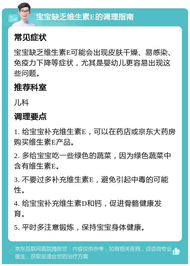 宝宝缺乏维生素E的调理指南 常见症状 宝宝缺乏维生素E可能会出现皮肤干燥、易感染、免疫力下降等症状，尤其是婴幼儿更容易出现这些问题。 推荐科室 儿科 调理要点 1. 给宝宝补充维生素E，可以在药店或京东大药房购买维生素E产品。 2. 多给宝宝吃一些绿色的蔬菜，因为绿色蔬菜中含有维生素E。 3. 不要过多补充维生素E，避免引起中毒的可能性。 4. 给宝宝补充维生素D和钙，促进骨骼健康发育。 5. 平时多注意锻炼，保持宝宝身体健康。