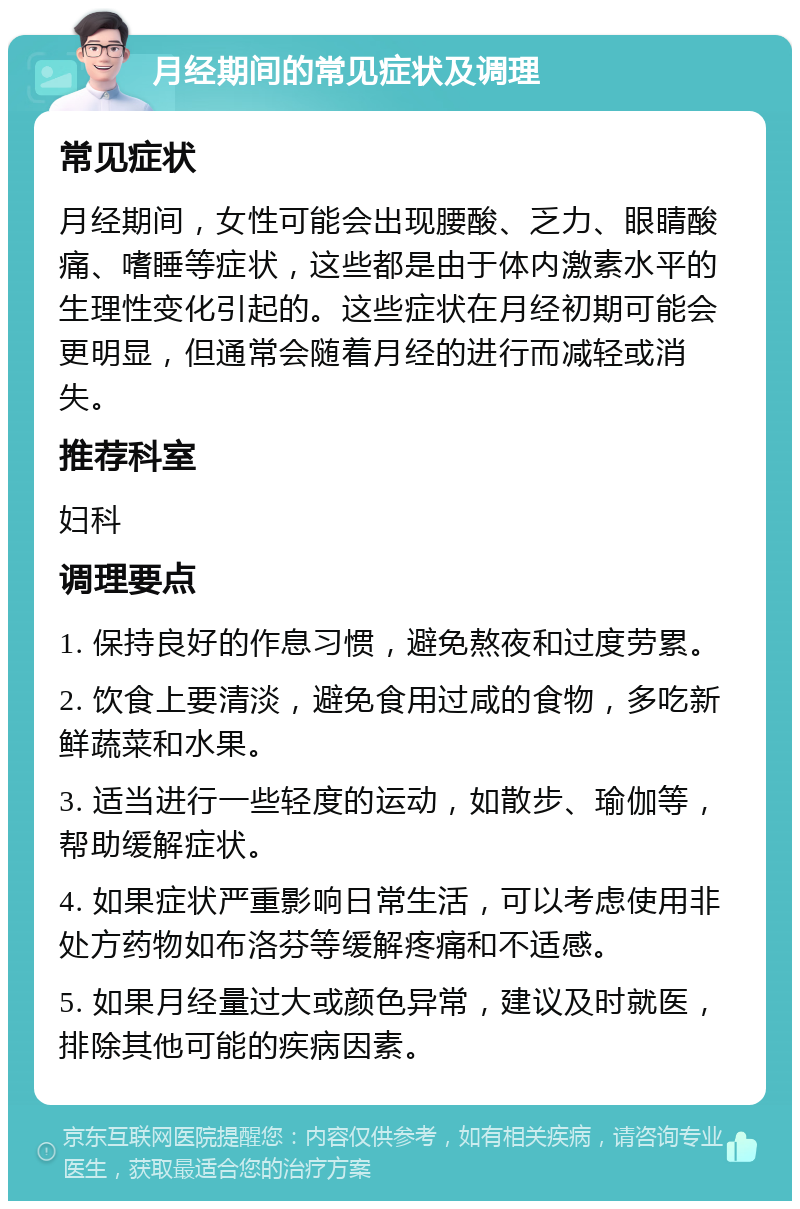 月经期间的常见症状及调理 常见症状 月经期间，女性可能会出现腰酸、乏力、眼睛酸痛、嗜睡等症状，这些都是由于体内激素水平的生理性变化引起的。这些症状在月经初期可能会更明显，但通常会随着月经的进行而减轻或消失。 推荐科室 妇科 调理要点 1. 保持良好的作息习惯，避免熬夜和过度劳累。 2. 饮食上要清淡，避免食用过咸的食物，多吃新鲜蔬菜和水果。 3. 适当进行一些轻度的运动，如散步、瑜伽等，帮助缓解症状。 4. 如果症状严重影响日常生活，可以考虑使用非处方药物如布洛芬等缓解疼痛和不适感。 5. 如果月经量过大或颜色异常，建议及时就医，排除其他可能的疾病因素。