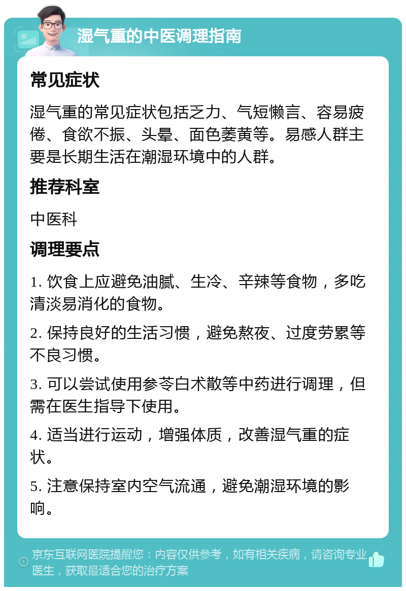 湿气重的中医调理指南 常见症状 湿气重的常见症状包括乏力、气短懒言、容易疲倦、食欲不振、头晕、面色萎黄等。易感人群主要是长期生活在潮湿环境中的人群。 推荐科室 中医科 调理要点 1. 饮食上应避免油腻、生冷、辛辣等食物，多吃清淡易消化的食物。 2. 保持良好的生活习惯，避免熬夜、过度劳累等不良习惯。 3. 可以尝试使用参苓白术散等中药进行调理，但需在医生指导下使用。 4. 适当进行运动，增强体质，改善湿气重的症状。 5. 注意保持室内空气流通，避免潮湿环境的影响。