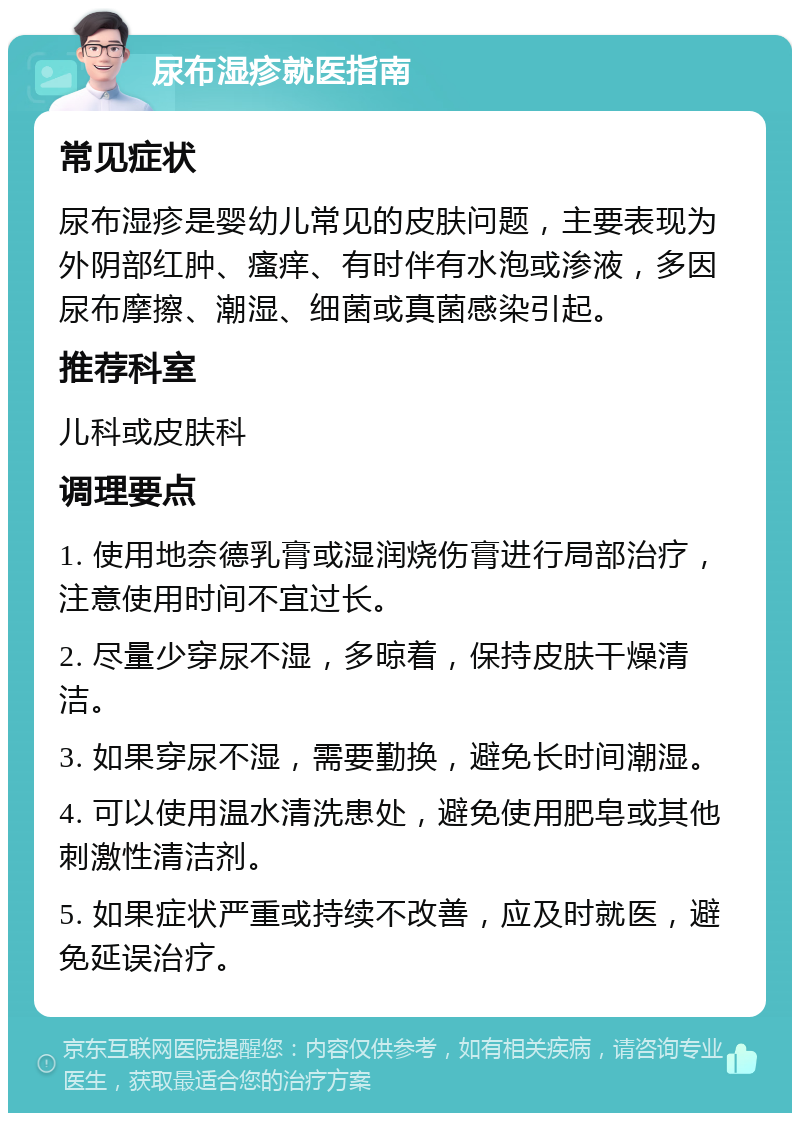 尿布湿疹就医指南 常见症状 尿布湿疹是婴幼儿常见的皮肤问题，主要表现为外阴部红肿、瘙痒、有时伴有水泡或渗液，多因尿布摩擦、潮湿、细菌或真菌感染引起。 推荐科室 儿科或皮肤科 调理要点 1. 使用地奈德乳膏或湿润烧伤膏进行局部治疗，注意使用时间不宜过长。 2. 尽量少穿尿不湿，多晾着，保持皮肤干燥清洁。 3. 如果穿尿不湿，需要勤换，避免长时间潮湿。 4. 可以使用温水清洗患处，避免使用肥皂或其他刺激性清洁剂。 5. 如果症状严重或持续不改善，应及时就医，避免延误治疗。