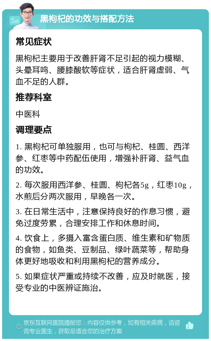 黑枸杞的功效与搭配方法 常见症状 黑枸杞主要用于改善肝肾不足引起的视力模糊、头晕耳鸣、腰膝酸软等症状，适合肝肾虚弱、气血不足的人群。 推荐科室 中医科 调理要点 1. 黑枸杞可单独服用，也可与枸杞、桂圆、西洋参、红枣等中药配伍使用，增强补肝肾、益气血的功效。 2. 每次服用西洋参、桂圆、枸杞各5g，红枣10g，水煎后分两次服用，早晚各一次。 3. 在日常生活中，注意保持良好的作息习惯，避免过度劳累，合理安排工作和休息时间。 4. 饮食上，多摄入富含蛋白质、维生素和矿物质的食物，如鱼类、豆制品、绿叶蔬菜等，帮助身体更好地吸收和利用黑枸杞的营养成分。 5. 如果症状严重或持续不改善，应及时就医，接受专业的中医辨证施治。