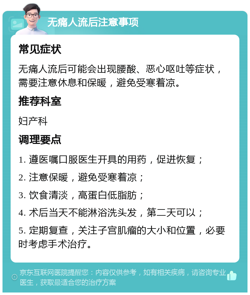 无痛人流后注意事项 常见症状 无痛人流后可能会出现腰酸、恶心呕吐等症状，需要注意休息和保暖，避免受寒着凉。 推荐科室 妇产科 调理要点 1. 遵医嘱口服医生开具的用药，促进恢复； 2. 注意保暖，避免受寒着凉； 3. 饮食清淡，高蛋白低脂肪； 4. 术后当天不能淋浴洗头发，第二天可以； 5. 定期复查，关注子宫肌瘤的大小和位置，必要时考虑手术治疗。